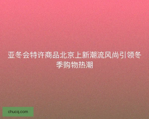 亚冬会特许商品北京上新潮流风尚引领冬季购物热潮