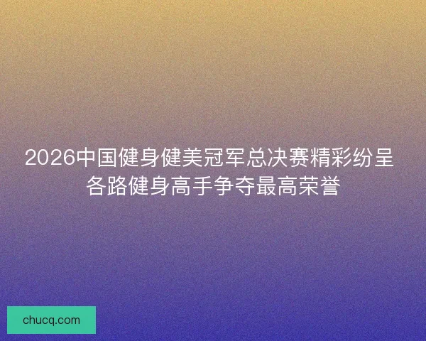 2026中国健身健美冠军总决赛精彩纷呈 各路健身高手争夺最高荣誉
