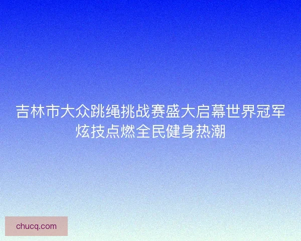 吉林市大众跳绳挑战赛盛大启幕世界冠军炫技点燃全民健身热潮