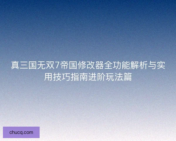 真三国无双7帝国修改器全功能解析与实用技巧指南进阶玩法篇