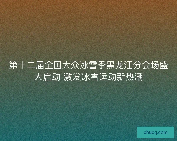 第十二届全国大众冰雪季黑龙江分会场盛大启动 激发冰雪运动新热潮