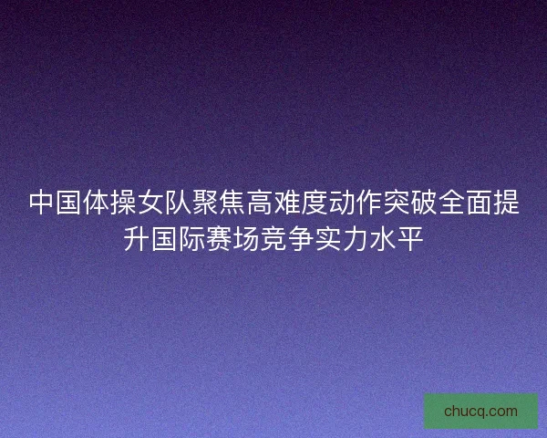 中国体操女队聚焦高难度动作突破全面提升国际赛场竞争实力水平