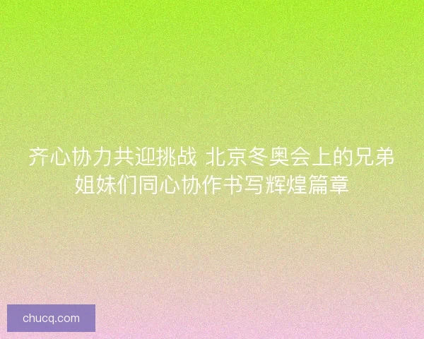 齐心协力共迎挑战 北京冬奥会上的兄弟姐妹们同心协作书写辉煌篇章