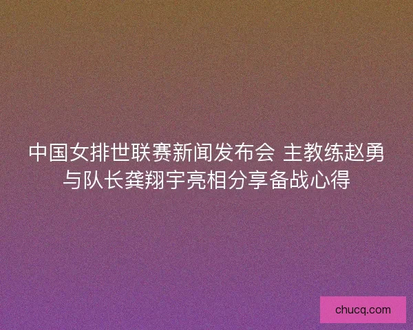 中国女排世联赛新闻发布会 主教练赵勇与队长龚翔宇亮相分享备战心得