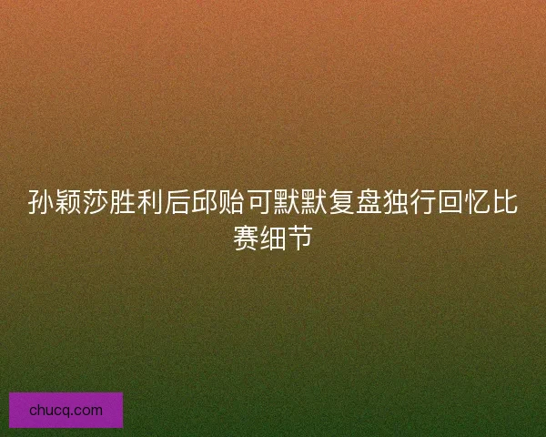 孙颖莎胜利后邱贻可默默复盘独行回忆比赛细节