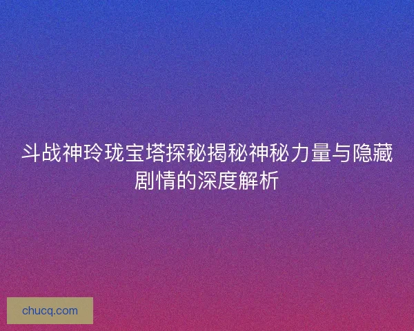 斗战神玲珑宝塔探秘揭秘神秘力量与隐藏剧情的深度解析