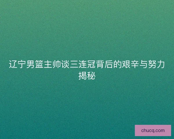 辽宁男篮主帅谈三连冠背后的艰辛与努力揭秘