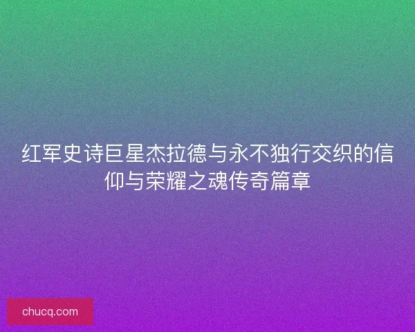 红军史诗巨星杰拉德与永不独行交织的信仰与荣耀之魂传奇篇章