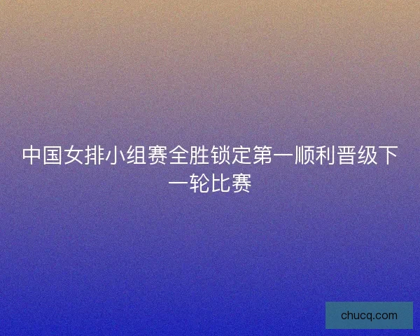 中国女排小组赛全胜锁定第一顺利晋级下一轮比赛