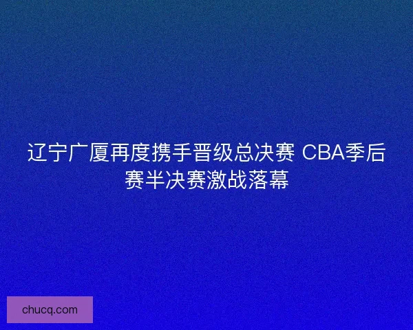 辽宁广厦再度携手晋级总决赛 CBA季后赛半决赛激战落幕