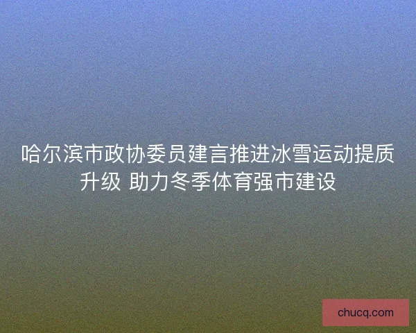 哈尔滨市政协委员建言推进冰雪运动提质升级 助力冬季体育强市建设