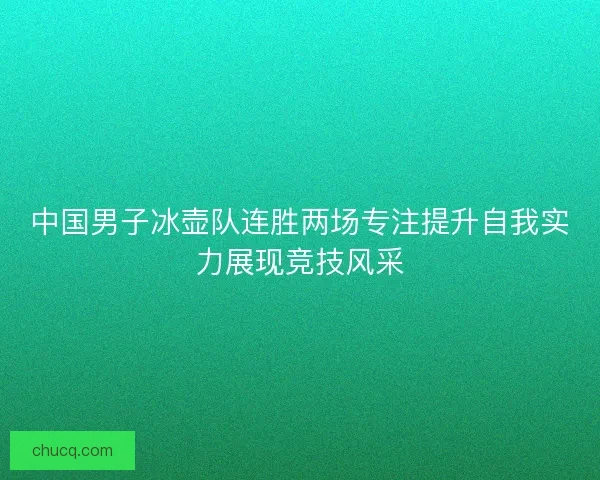 中国男子冰壶队连胜两场专注提升自我实力展现竞技风采