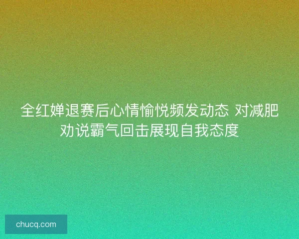 全红婵退赛后心情愉悦频发动态 对减肥劝说霸气回击展现自我态度