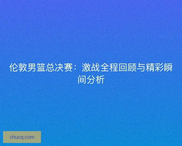伦敦男篮总决赛：激战全程回顾与精彩瞬间分析