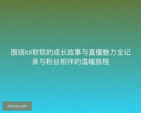 围绕lol软软的成长故事与直播魅力全记录与粉丝相伴的温暖旅程