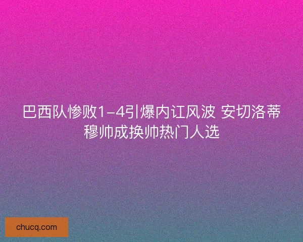巴西队惨败1-4引爆内讧风波 安切洛蒂穆帅成换帅热门人选